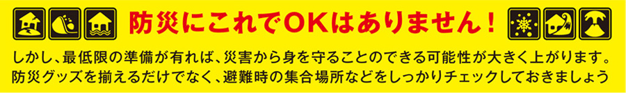 防災にこれでOKはありません!しかし、最低限の準備が有れば、災害から身を守ることのできる可能性が大きく上がります。防災グッズを揃えるだけでなく、避難時の集合場所などをしっかりチェックしておきましょう