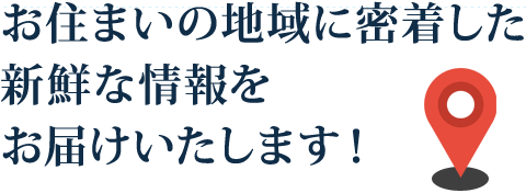 お住まいの地域に密着した新鮮な情報をお届けいたします！