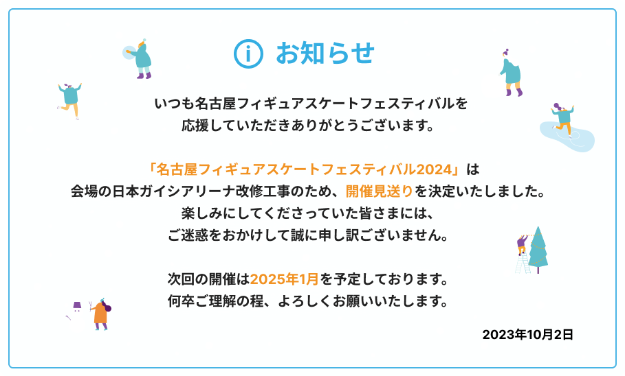 「名古屋フィギュアスケートフェスティバル2024」は、会場の日本ガイシアリーナ改修工事のため、開催見送りを決定いたしました。次回の開催は2025年1月を予定しております。